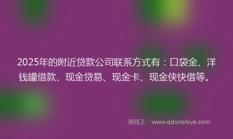 2025年的附近贷款公司联系方式有：口袋金、洋钱罐借款、现金贷易、现金卡、现金侠快借等。