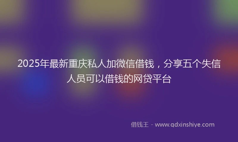 2025年最新重庆私人加微信借钱，分享五个失信人员可以借钱的网贷平台