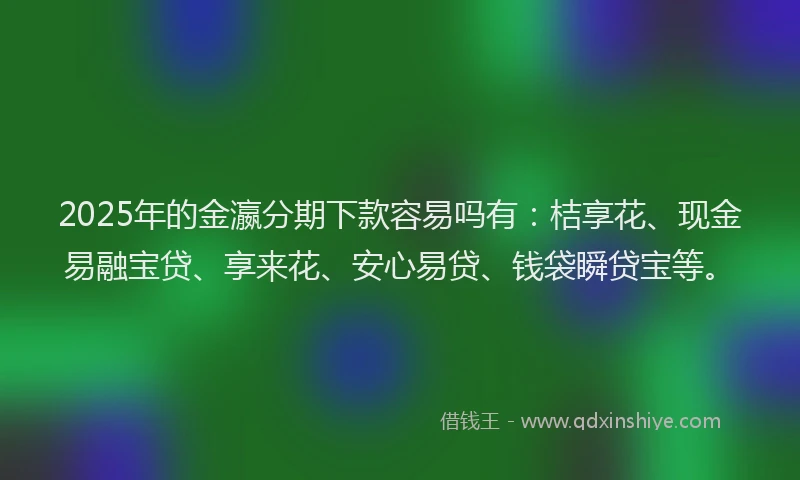 2025年的金瀛分期下款容易吗有：桔享花、现金易融宝贷、享来花、安心易贷、钱袋瞬贷宝等。