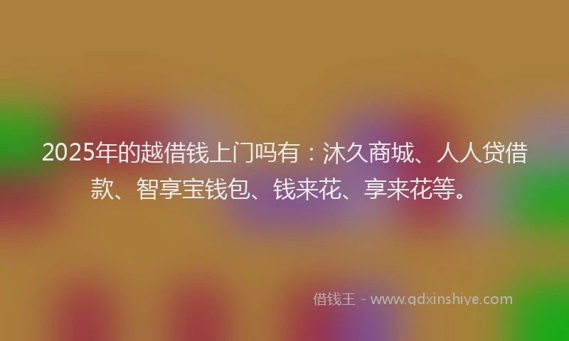 2025年的越借钱上门吗有：沐久商城、人人贷借款、智享宝钱包、钱来花、享来花等。