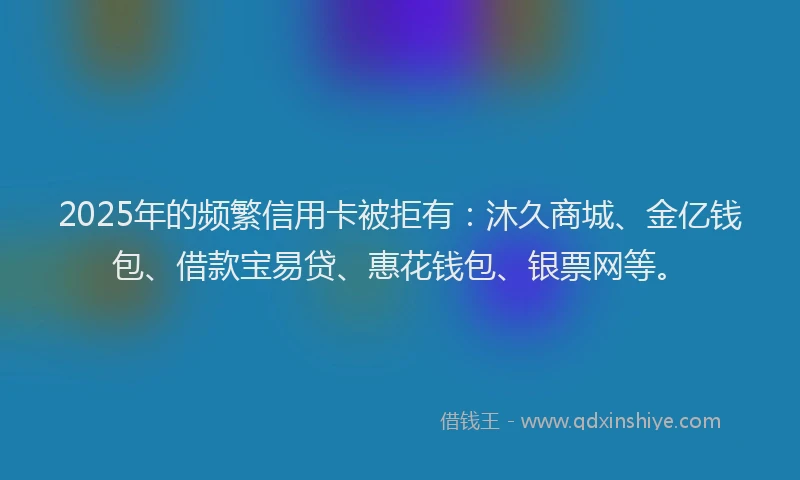 2025年的频繁信用卡被拒有：沐久商城、金亿钱包、借款宝易贷、惠花钱包、银票网等。