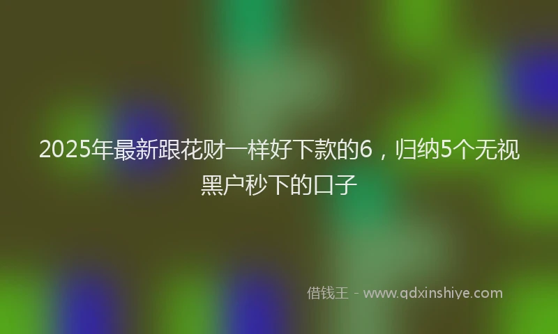 2025年最新跟花财一样好下款的6，归纳5个无视黑户秒下的口子