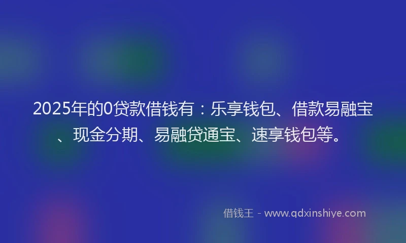 2025年的0贷款借钱有：乐享钱包、借款易融宝、现金分期、易融贷通宝、速享钱包等。