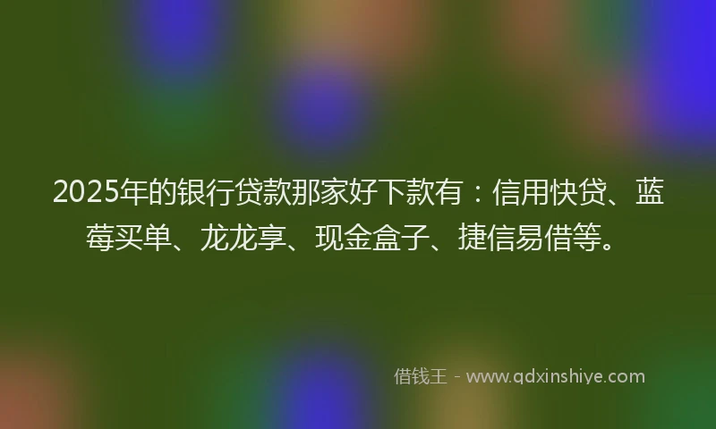 2025年的银行贷款那家好下款有：信用快贷、蓝莓买单、龙龙享、现金盒子、捷信易借等。
