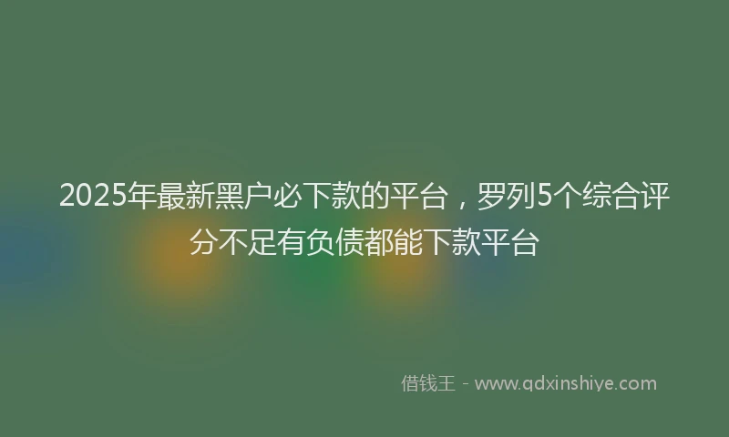 2025年最新黑户必下款的平台，罗列5个综合评分不足有负债都能下款平台