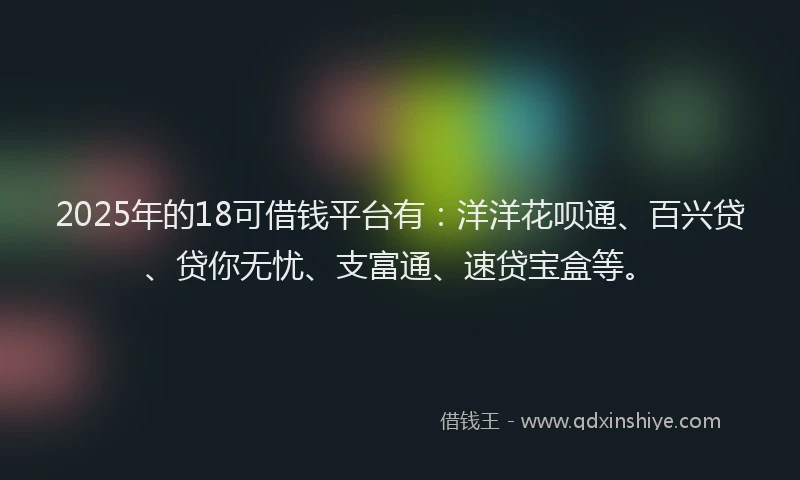 2025年的18可借钱平台有：洋洋花呗通、百兴贷、贷你无忧、支富通、速贷宝盒等。