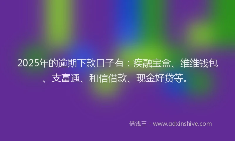 2025年的逾期下款口子有：疾融宝盒、维维钱包、支富通、和信借款、现金好贷等。