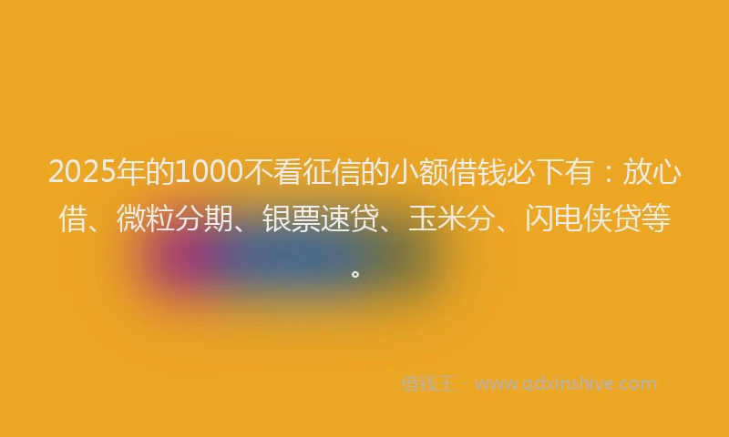 2025年的1000不看征信的小额借钱必下有：放心借、微粒分期、银票速贷、玉米分、闪电侠贷等。