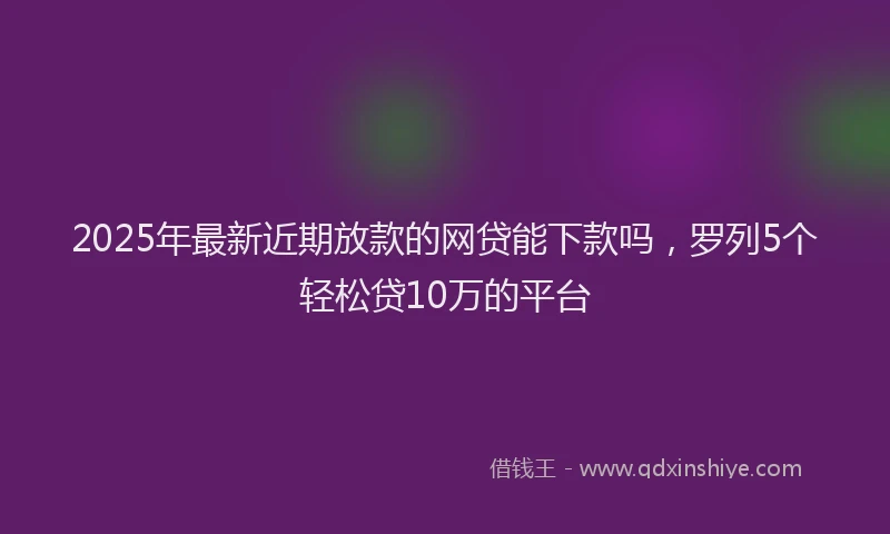 2025年最新近期放款的网贷能下款吗，罗列5个轻松贷10万的平台