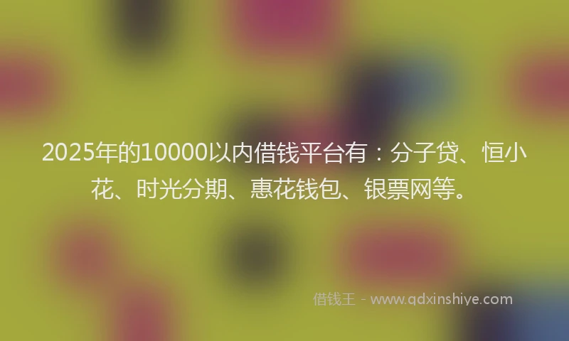 2025年的10000以内借钱平台有：分子贷、恒小花、时光分期、惠花钱包、银票网等。