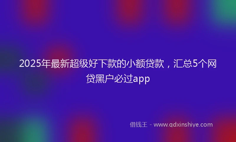 2025年最新超级好下款的小额贷款，汇总5个网贷黑户必过app