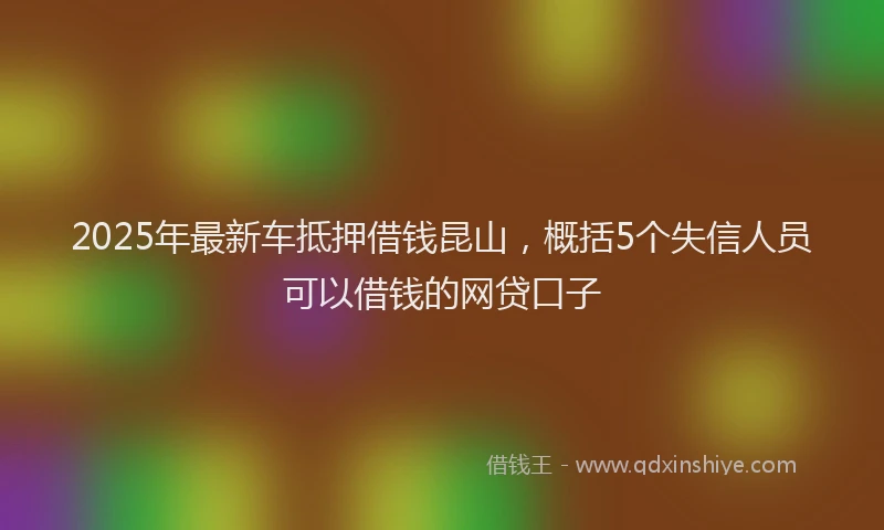 2025年最新车抵押借钱昆山，概括5个失信人员可以借钱的网贷口子