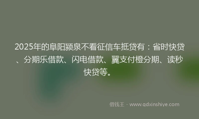 2025年的阜阳颍泉不看征信车抵贷有：省时快贷、分期乐借款、闪电借款、翼支付橙分期、读秒快贷等。