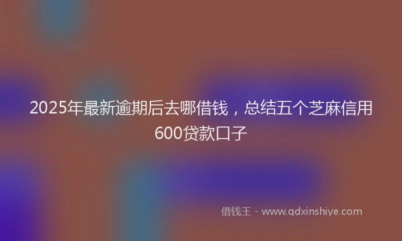 2025年最新逾期后去哪借钱，总结五个芝麻信用600贷款口子