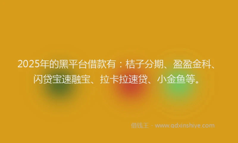 2025年的黑平台借款有：桔子分期、盈盈金科、闪贷宝速融宝、拉卡拉速贷、小金鱼等。