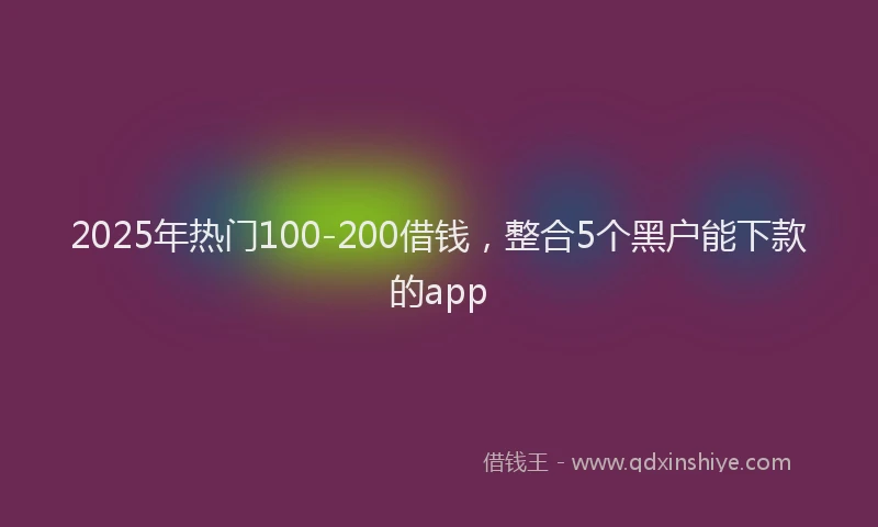 2025年热门100-200借钱，整合5个黑户能下款的app