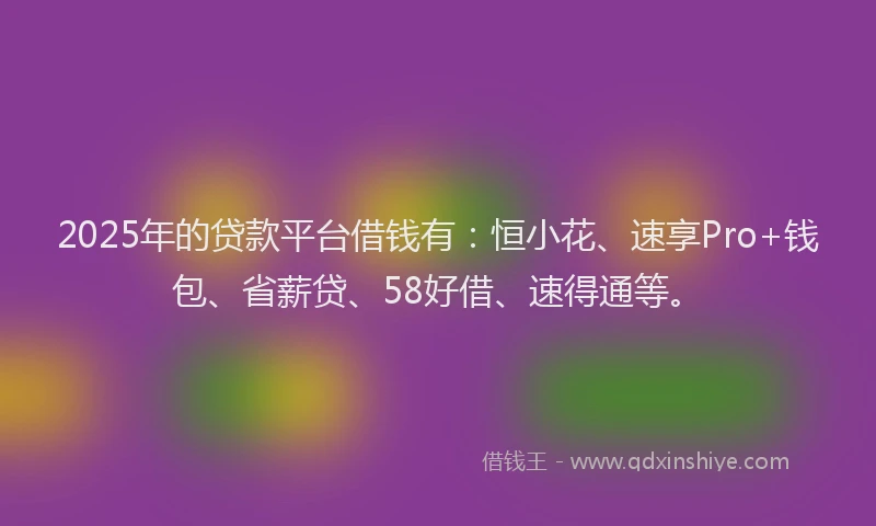 2025年的贷款平台借钱有：恒小花、速享Pro+钱包、省薪贷、58好借、速得通等。