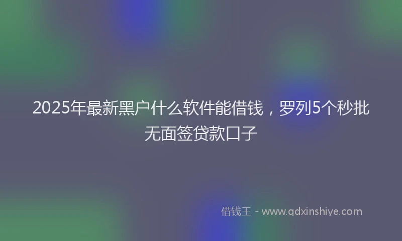 2025年最新黑户什么软件能借钱，罗列5个秒批无面签贷款口子
