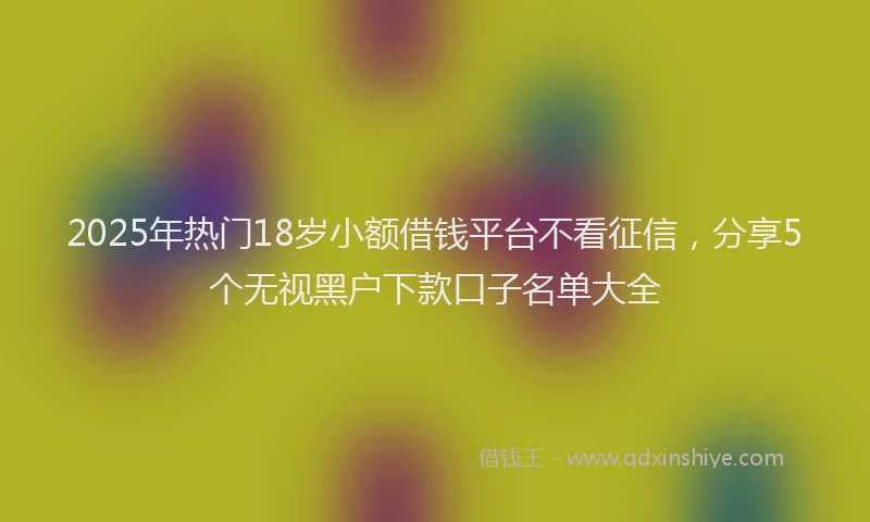2025年热门18岁小额借钱平台不看征信，分享5个无视黑户下款口子名单大全