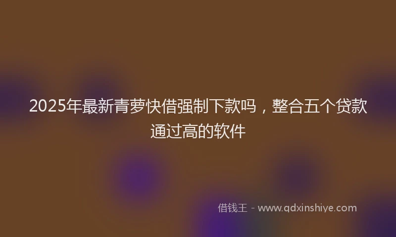 2025年最新青萝快借强制下款吗，整合五个贷款通过高的软件