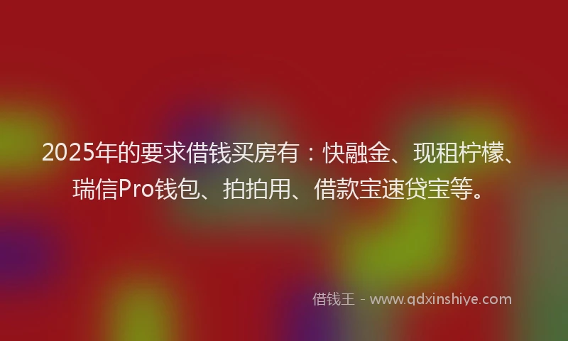 2025年的要求借钱买房有：快融金、现租柠檬、瑞信Pro钱包、拍拍用、借款宝速贷宝等。
