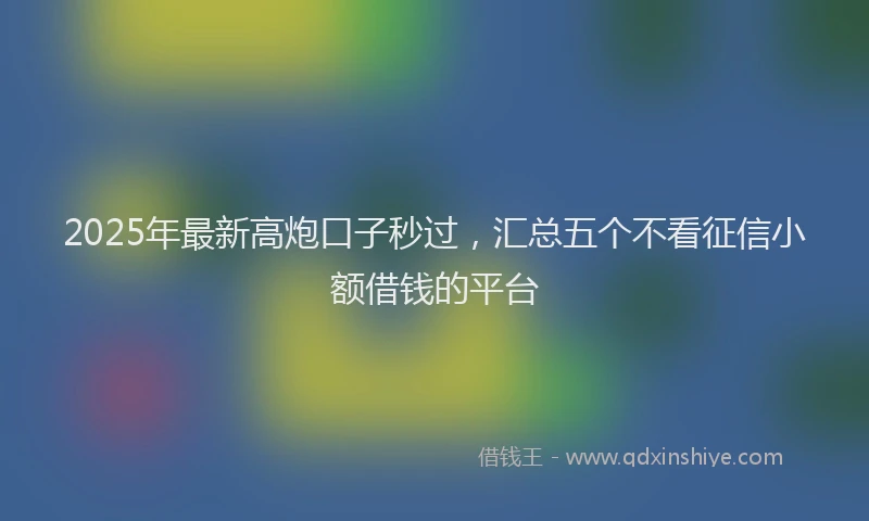 2025年最新高炮口子秒过，汇总五个不看征信小额借钱的平台