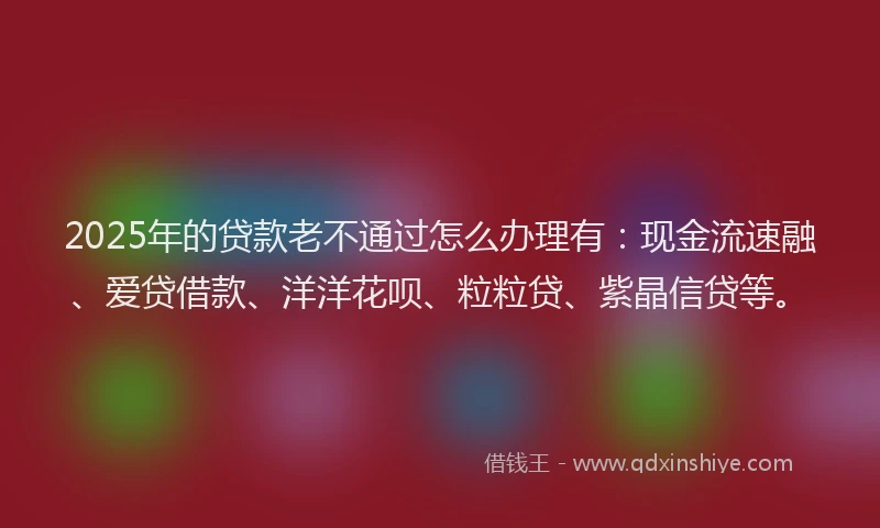 2025年的贷款老不通过怎么办理有：现金流速融、爱贷借款、洋洋花呗、粒粒贷、紫晶信贷等。
