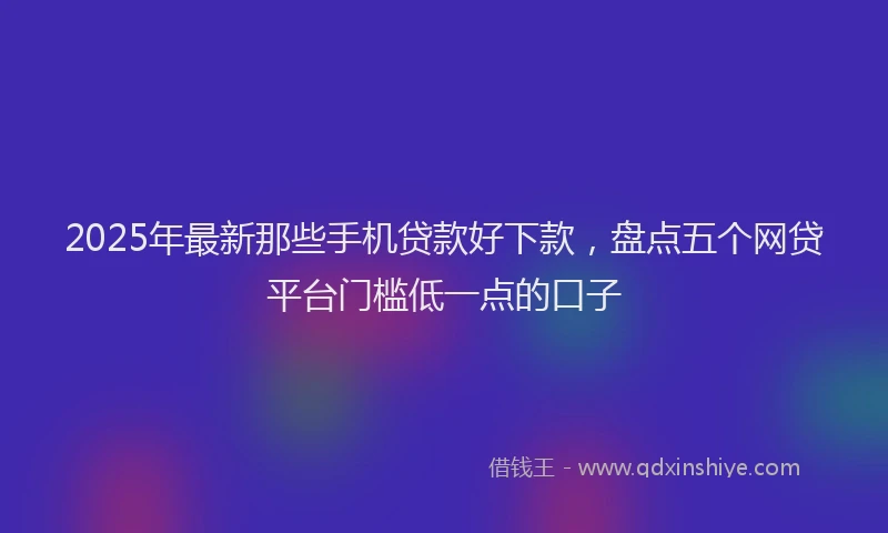 2025年最新那些手机贷款好下款，盘点五个网贷平台门槛低一点的口子