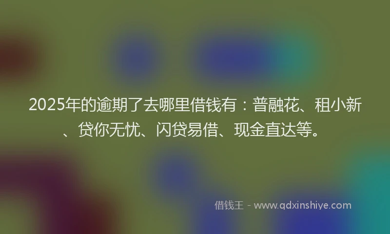 2025年的逾期了去哪里借钱有：普融花、租小新、贷你无忧、闪贷易借、现金直达等。