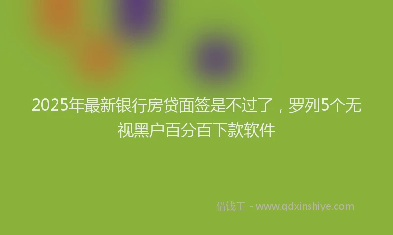 2025年最新银行房贷面签是不过了，罗列5个无视黑户百分百下款软件