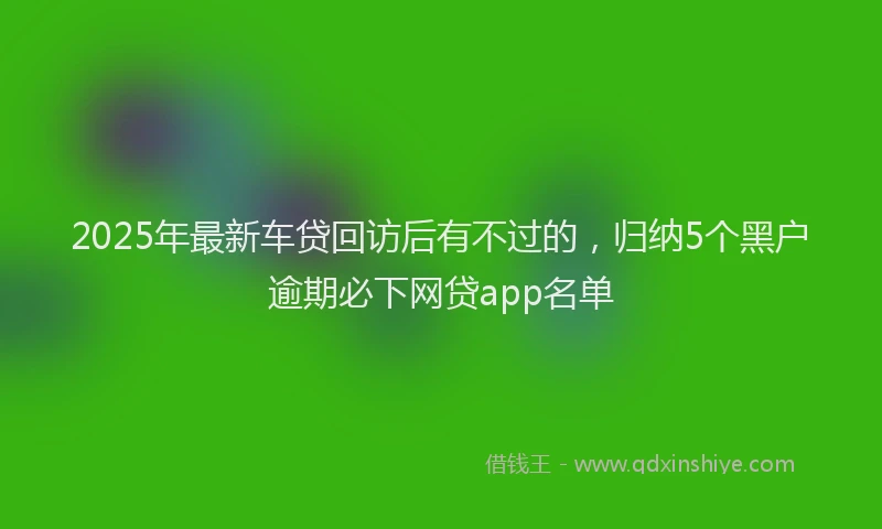 2025年最新车贷回访后有不过的，归纳5个黑户逾期必下网贷app名单