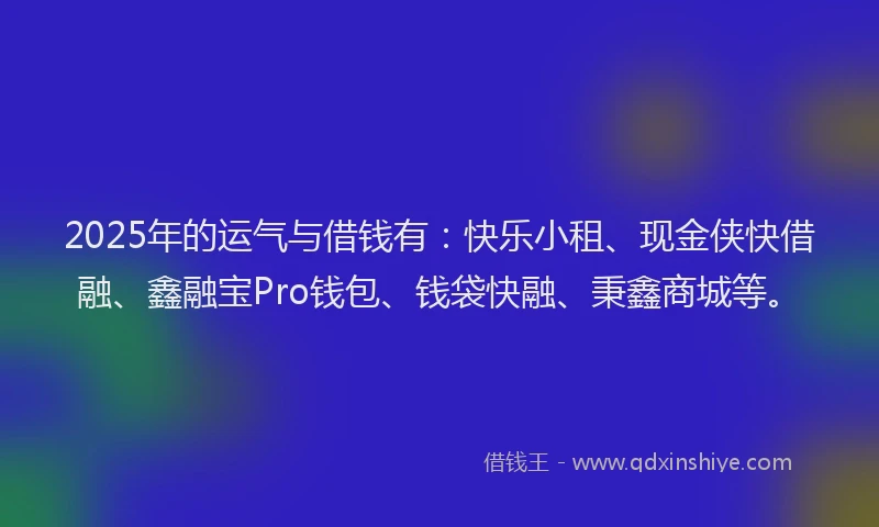 2025年的运气与借钱有:快乐小租、现金侠快借融、鑫融宝Pro钱包、钱袋快融、秉鑫商城等。