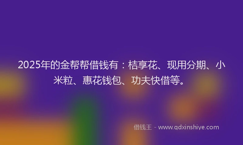 2025年的金帮帮借钱有：桔享花、现用分期、小米粒、惠花钱包、功夫快借等。