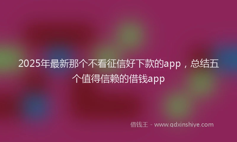 2025年最新那个不看征信好下款的app，总结五个值得信赖的借钱app