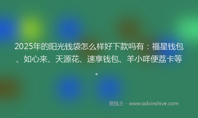 2025年的阳光钱袋怎么样好下款吗有：福星钱包、如心来、天源花、速享钱包、羊小咩便荔卡等。