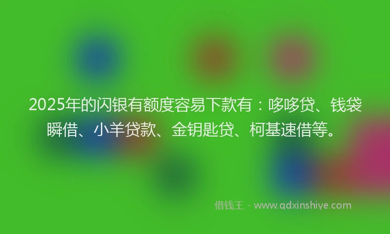 2025年的闪银有额度容易下款有：哆哆贷、钱袋瞬借、小羊贷款、金钥匙贷、柯基速借等。