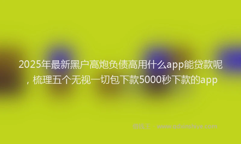 2025年最新黑户高炮负债高用什么app能贷款呢，梳理五个无视一切包下款5000秒下款的app