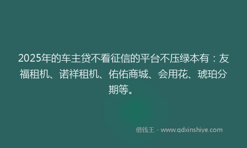 2025年的车主贷不看征信的平台不压绿本有：友福租机、诺祥租机、佑佑商城、会用花、琥珀分期等。