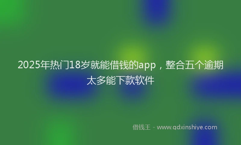 2025年热门18岁就能借钱的app，整合五个逾期太多能下款软件