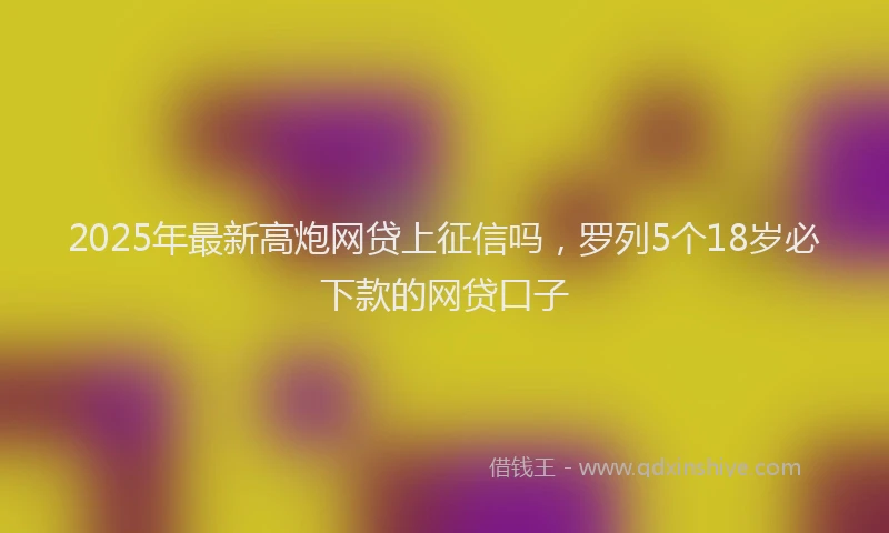 2025年最新高炮网贷上征信吗，罗列5个18岁必下款的网贷口子