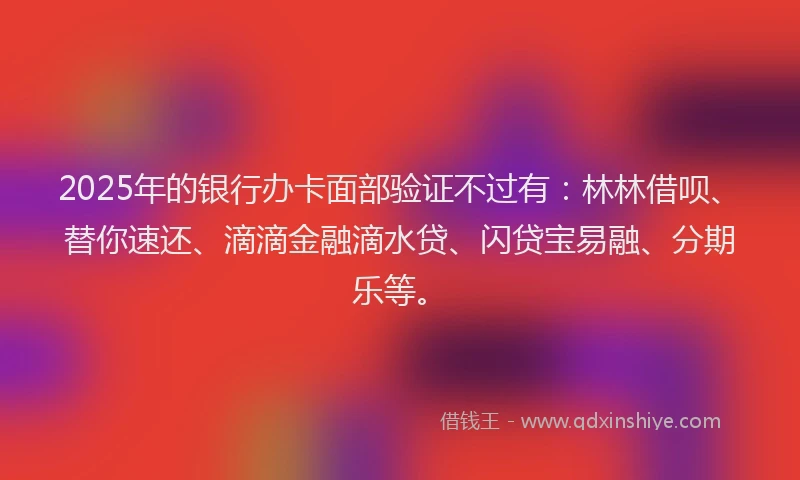 2025年的银行办卡面部验证不过有：林林借呗、替你速还、滴滴金融滴水贷、闪贷宝易融、分期乐等。