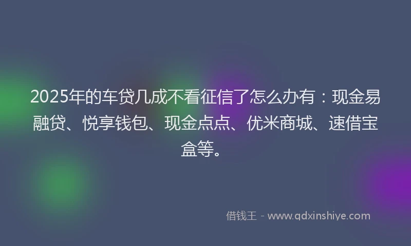 2025年的车贷几成不看征信了怎么办有：现金易融贷、悦享钱包、现金点点、优米商城、速借宝盒等。