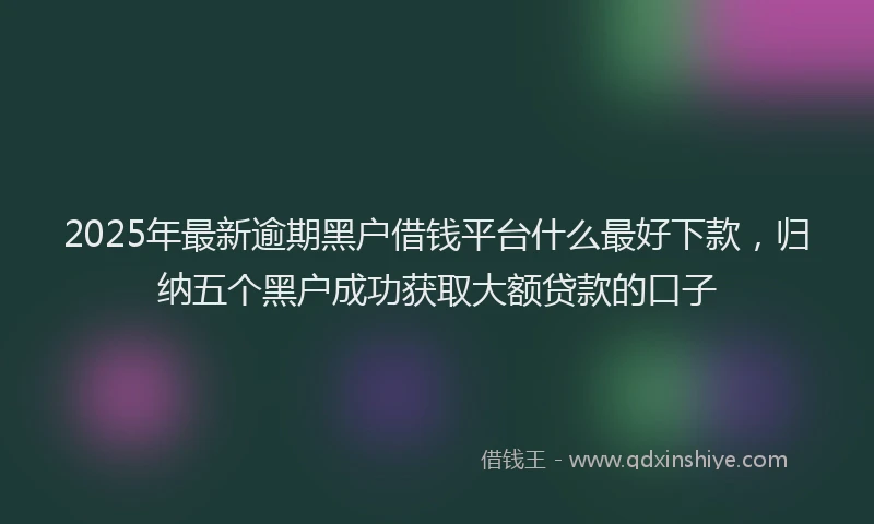 2025年最新逾期黑户借钱平台什么最好下款，归纳五个黑户成功获取大额贷款的口子