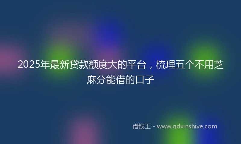 2025年最新贷款额度大的平台，梳理五个不用芝麻分能借的口子