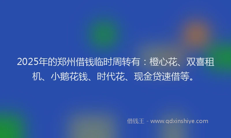 2025年的郑州借钱临时周转有：橙心花、双喜租机、小鹅花钱、时代花、现金贷速借等。