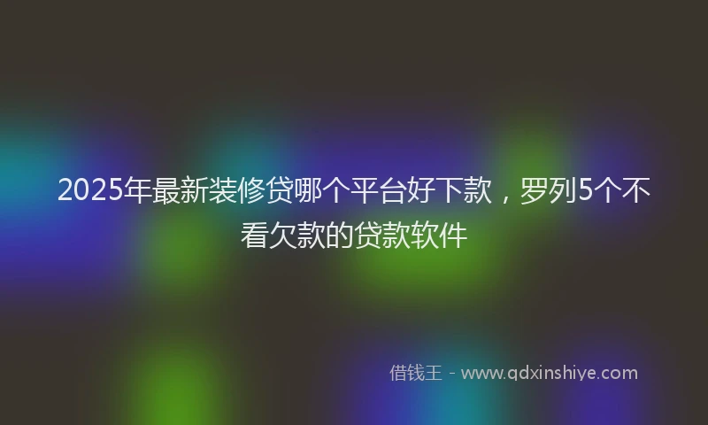 2025年最新装修贷哪个平台好下款，罗列5个不看欠款的贷款软件