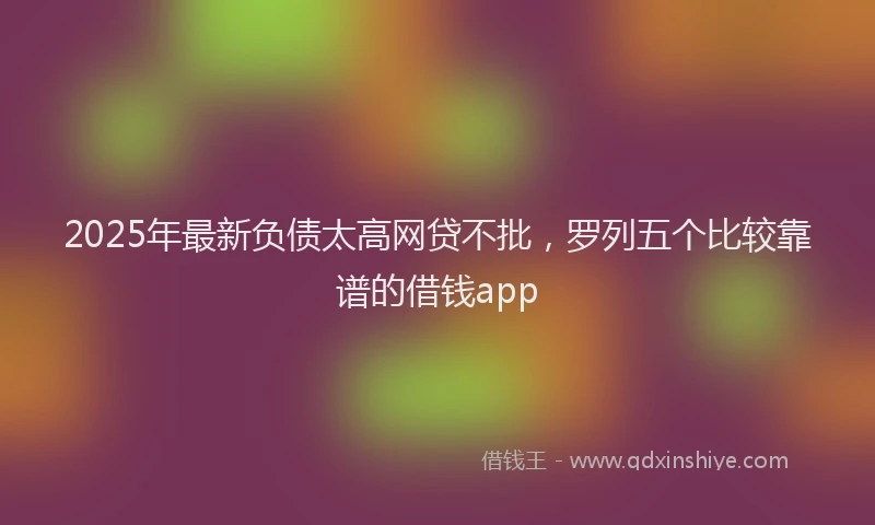 2025年最新负债太高网贷不批，罗列五个比较靠谱的借钱app