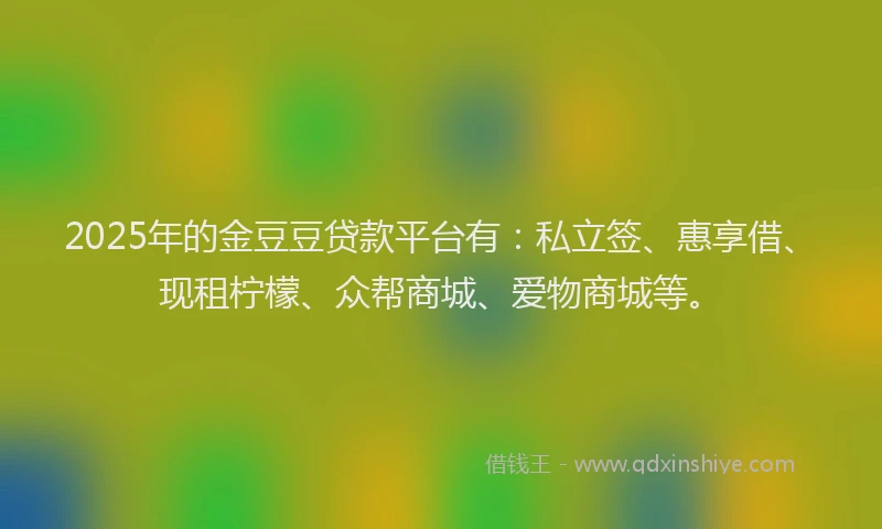 2025年的金豆豆贷款平台有：私立签、惠享借、现租柠檬、众帮商城、爱物商城等。