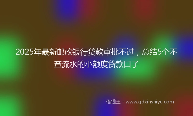 2025年最新邮政银行贷款审批不过，总结5个不查流水的小额度贷款口子