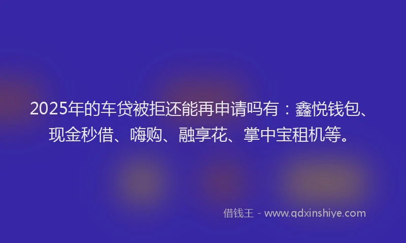 2025年的车贷被拒还能再申请吗有：鑫悦钱包、现金秒借、嗨购、融享花、掌中宝租机等。